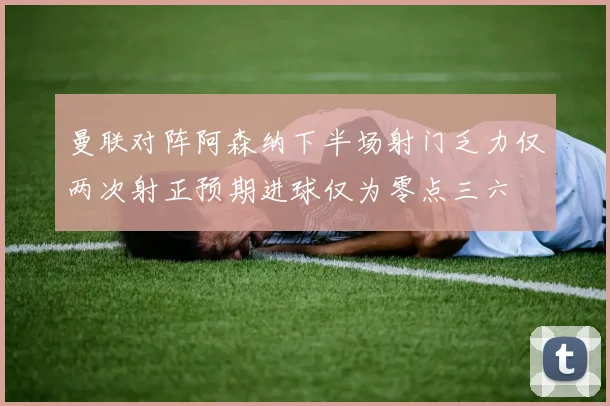曼联对阵阿森纳下半场射门乏力仅两次射正预期进球仅为零点三六