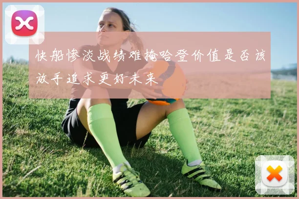 快船惨淡战绩难掩哈登价值是否该放手追求更好未来