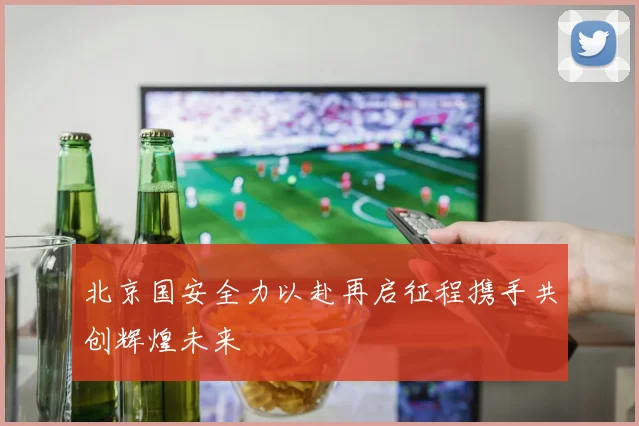 北京国安全力以赴再启征程携手共创辉煌未来