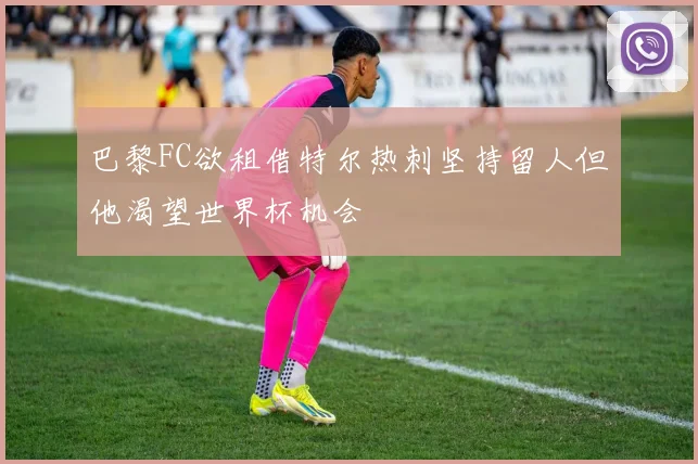巴黎FC欲租借特尔热刺坚持留人但他渴望世界杯机会