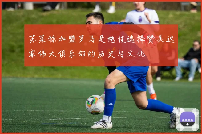 苏莱称加盟罗马是绝佳选择赞美这家伟大俱乐部的历史与文化
