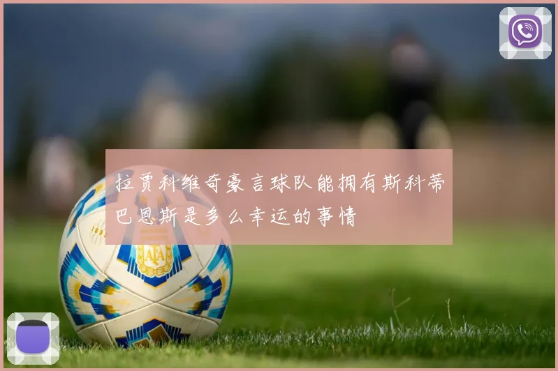 拉贾科维奇豪言球队能拥有斯科蒂巴恩斯是多么幸运的事情