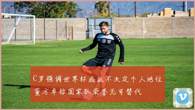 C罗强调世界杯成就不决定个人地位董方卓称国家队荣誉无可替代