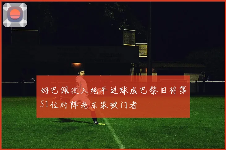 姆巴佩攻入绝平进球成巴黎旧将第51位对阵老东家破门者