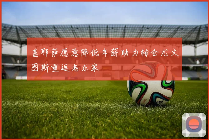 基耶萨愿意降低年薪助力转会尤文图斯重返老东家