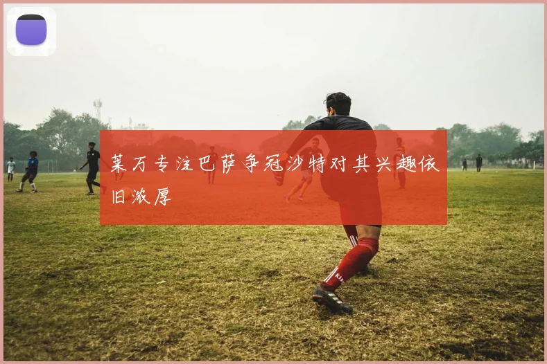 莱万专注巴萨争冠沙特对其兴趣依旧浓厚