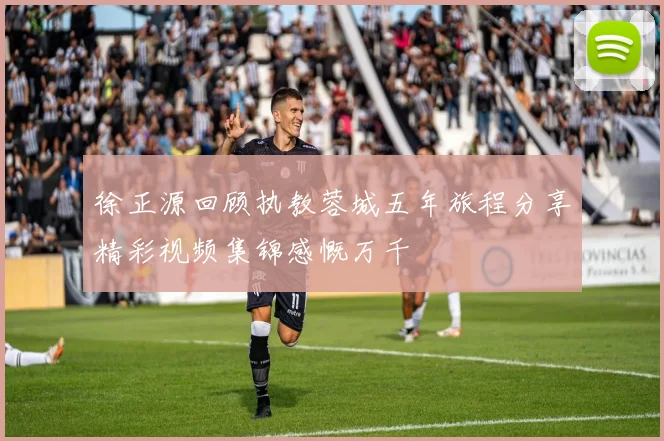 徐正源回顾执教蓉城五年旅程分享精彩视频集锦感慨万千