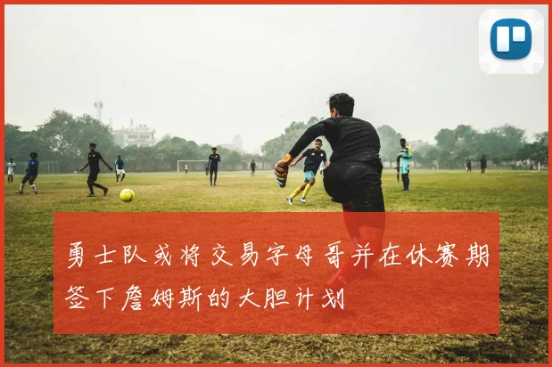 勇士队或将交易字母哥并在休赛期签下詹姆斯的大胆计划