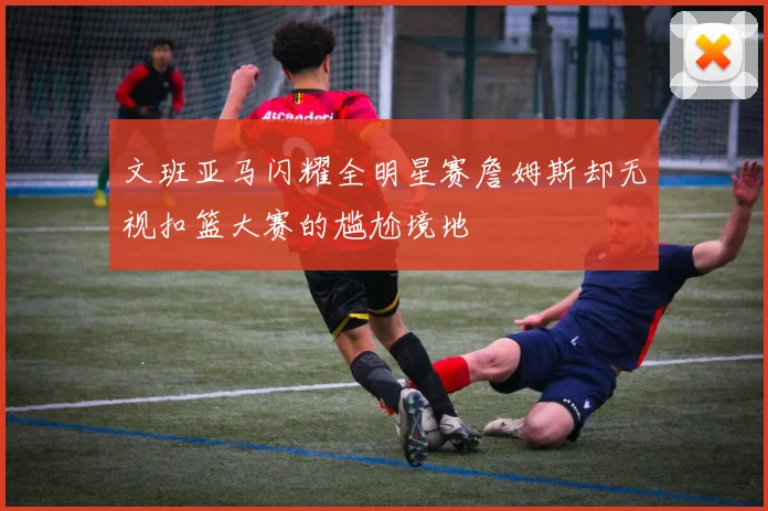 文班亚马闪耀全明星赛詹姆斯却无视扣篮大赛的尴尬境地