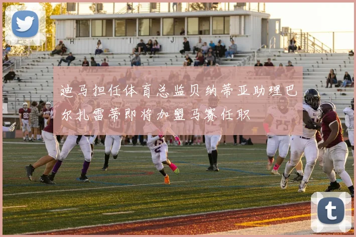 迪马担任体育总监贝纳蒂亚助理巴尔扎雷蒂即将加盟马赛任职