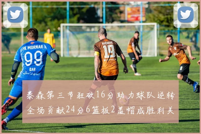泰森第三节狂砍16分助力球队逆转全场贡献24分6篮板2盖帽成胜利关键