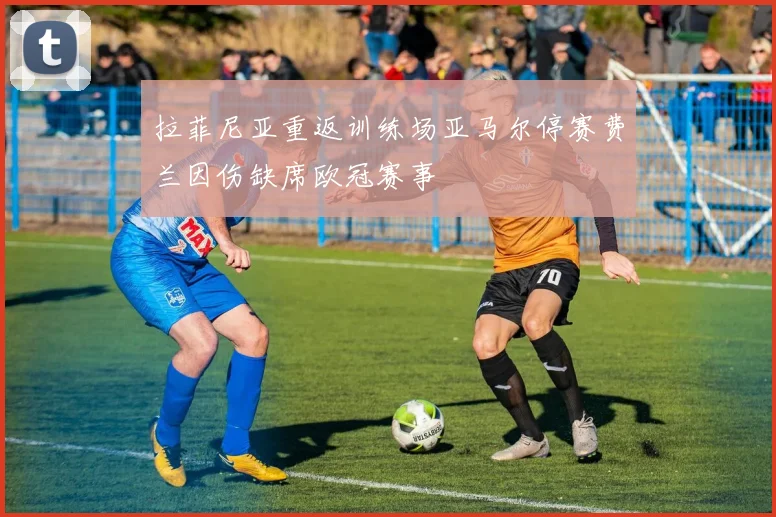 拉菲尼亚重返训练场亚马尔停赛费兰因伤缺席欧冠赛事