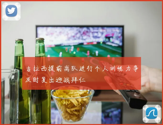 吉拉西提前离队进行个人训练力争及时复出迎战拜仁