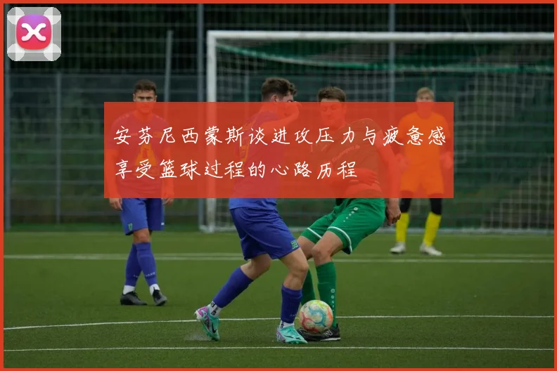 安芬尼西蒙斯谈进攻压力与疲惫感享受篮球过程的心路历程