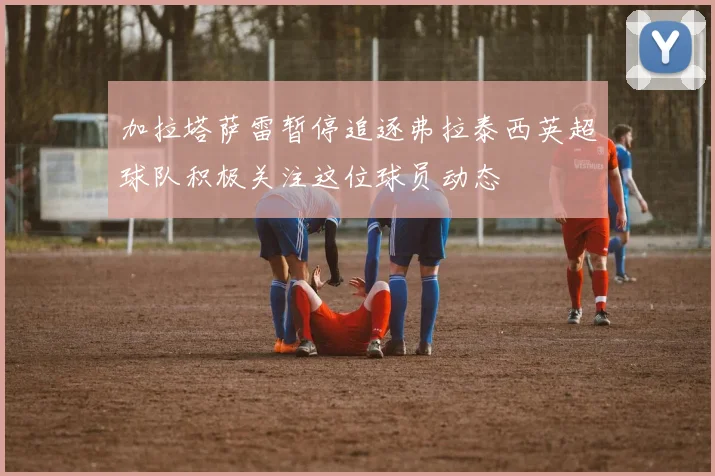 加拉塔萨雷暂停追逐弗拉泰西英超球队积极关注这位球员动态