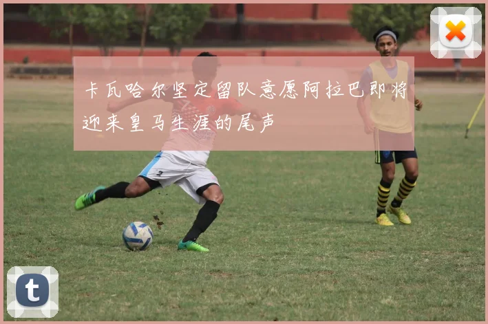 卡瓦哈尔坚定留队意愿阿拉巴即将迎来皇马生涯的尾声