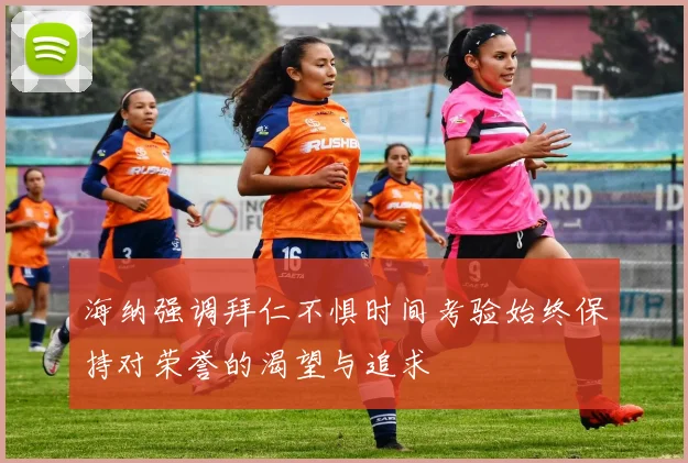 海纳强调拜仁不惧时间考验始终保持对荣誉的渴望与追求