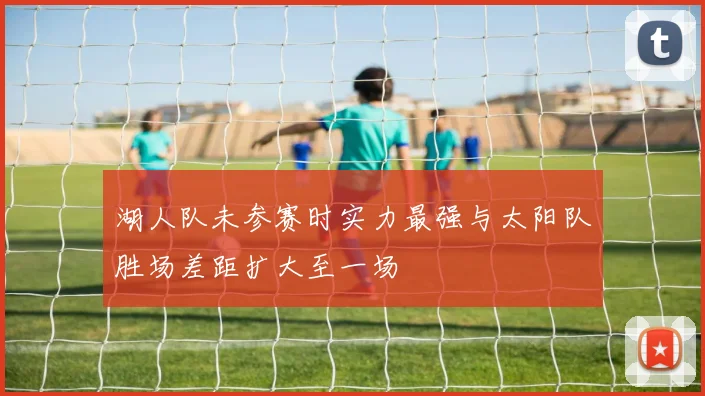 湖人队未参赛时实力最强与太阳队胜场差距扩大至一场