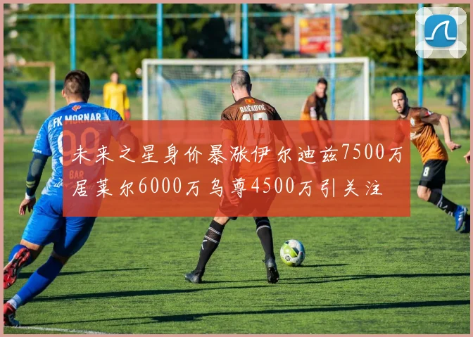 未来之星身价暴涨伊尔迪兹7500万居莱尔6000万乌尊4500万引关注
