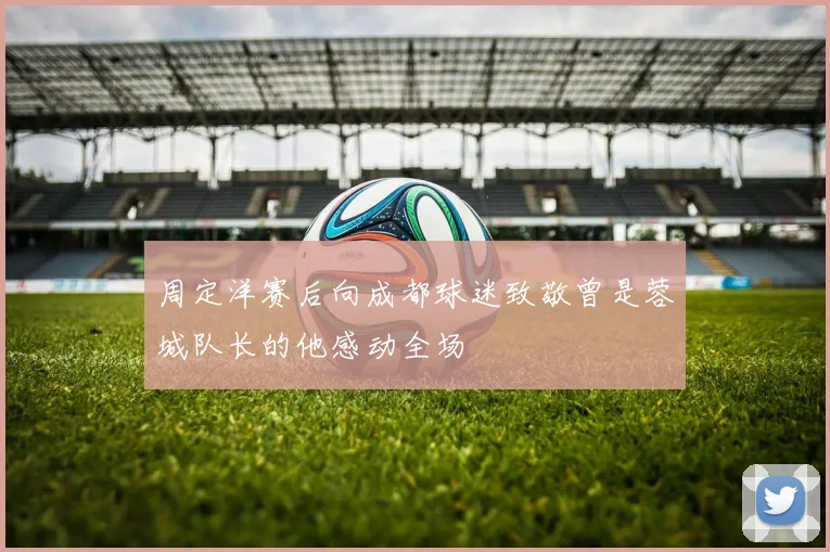 周定洋赛后向成都球迷致敬曾是蓉城队长的他感动全场
