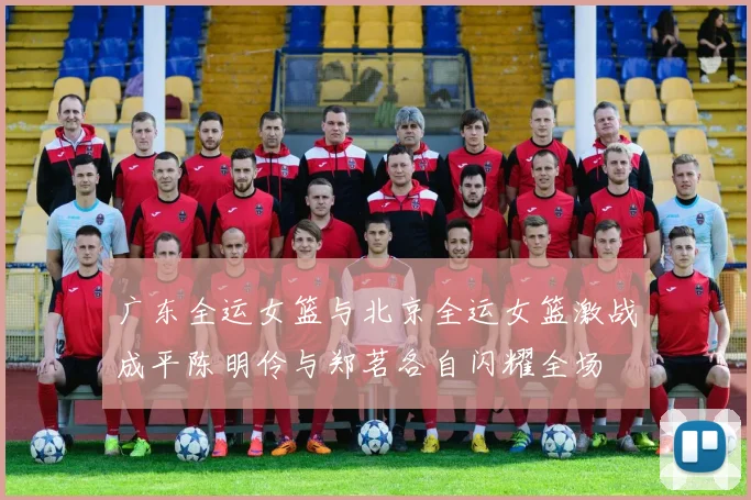 广东全运女篮与北京全运女篮激战成平陈明伶与郑茗各自闪耀全场