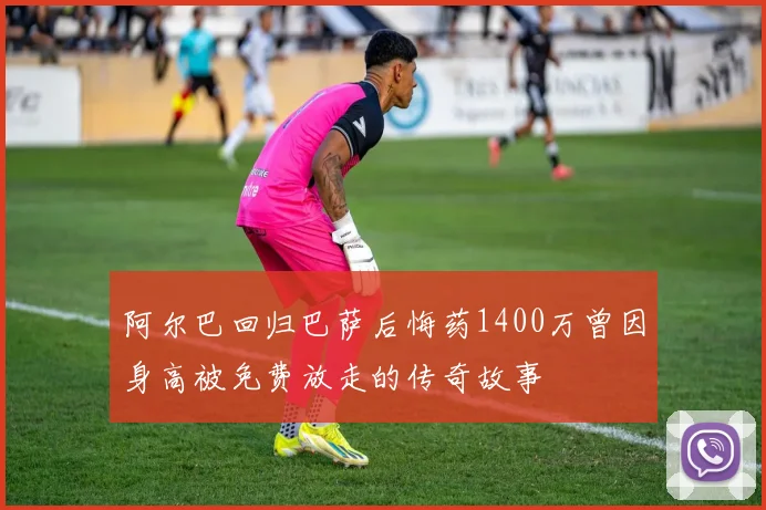 阿尔巴回归巴萨后悔药1400万曾因身高被免费放走的传奇故事