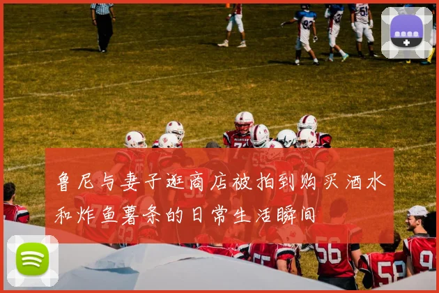 鲁尼与妻子逛商店被拍到购买酒水和炸鱼薯条的日常生活瞬间