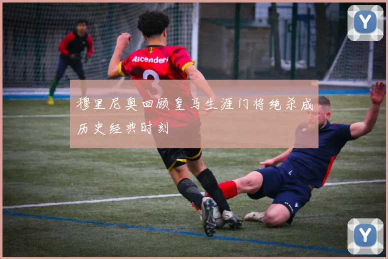穆里尼奥回顾皇马生涯门将绝杀成历史经典时刻