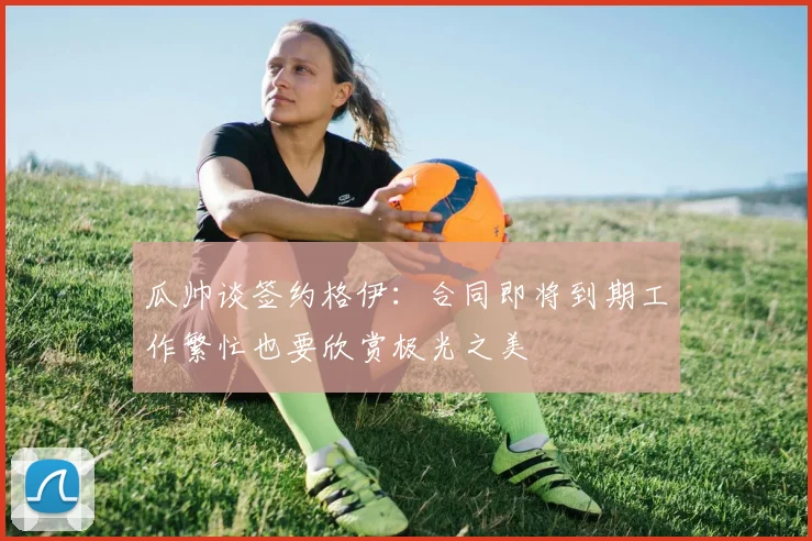 瓜帅谈签约格伊：合同即将到期工作繁忙也要欣赏极光之美