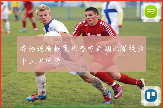 乔治逐渐恢复状态将近期比赛视为个人训练营